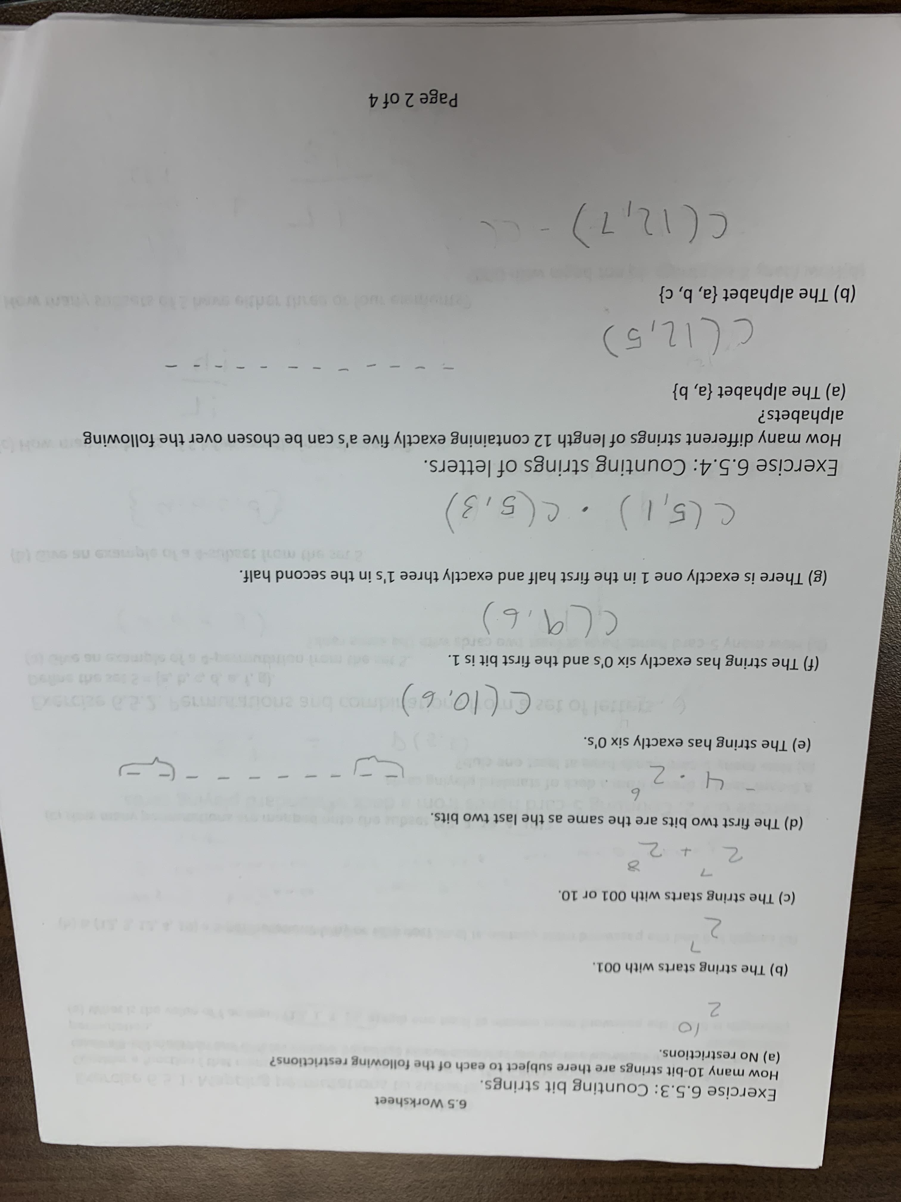 6.5 Worksheet
Exercise 6.5.3: Counting bit strings.
How many 10-bit strings are there subject to each of the following restrictions?
(a) No restrictions.
2.
(b) The string starts with 001.
(c) The string starts with 001 or 10.
(d) The first two bits are the same as the last two bits.
6.
(e) The string has exactly six O's.
to ta Cl0, 6)dmon bne eousums 2a salbaxa
(f) The string has exactly six O's and the first bit is 1.
(g) There is exactly one 1 in the first half and exactly three 1's in the second half.
(5,3)
Exercise 6.5.4: Counting strings of letters.
woh
How many different strings of length 12 containing exactly five a's can be chosen over the following
alphabets?
(a) The alphabet {a, b}
ך1 (1'ב
(b) The alphabet {a, b, c}
(Lכ(ו
Page 2 of 4
