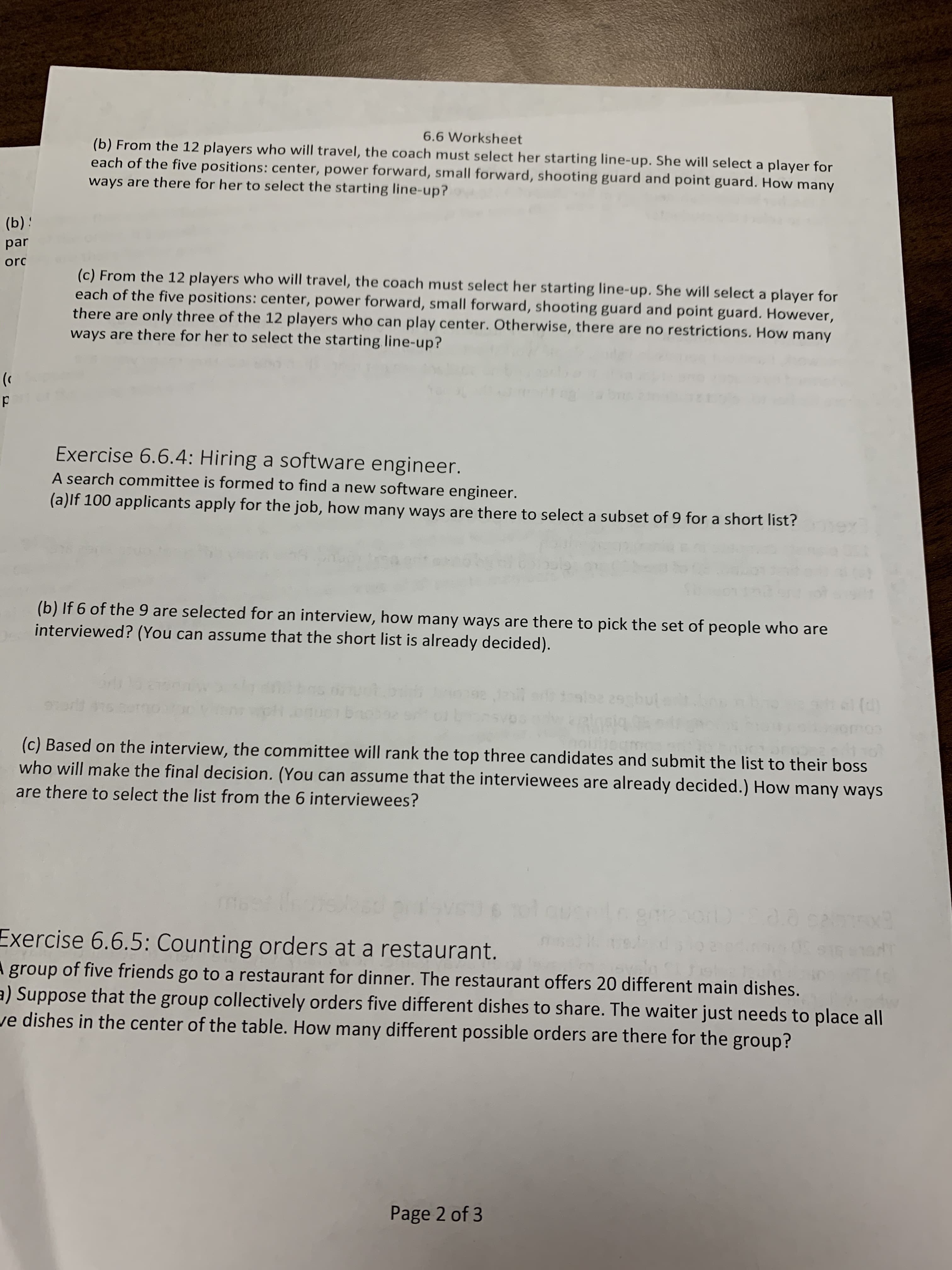 6.6 Worksheet
(b) From the 12 players who will travel, the coach must select her starting line-up. She will select a player for
each of the five positions: center, power forward, small forward, shooting guard and point guard. How many
ways are there for her to select the starting line-up?
(b) :
par
orc
(c) From the 12 players who will travel, the coach must select her starting line-up. She will select a player for
each of the five positions: center, power forward, small forward, shooting guard and point guard. However,
there are only three of the 12 players who can play center. Otherwise, there are no restrictions. How many
ways are there for her to select the starting line-up?
Exercise 6.6.4: Hiring a software engineer.
A search committee is formed to find a new software engineer.
(a)lf 100 applicants apply for the job, how many ways are there to select a subset of 9 for a short list?
(b) If 6 of the 9 are selected for an interview, how many ways are there to pick the set of people who are
interviewed? (You can assume that the short list is already decided).
29gbul
(d)
(c) Based on the interview, the committee will rank the top three candidates and submit the list to their boss
who will make the final decision. (You can assume that the interviewees are already decided.) How many ways
are there to select the list from the 6 interviewees?
812001)
Exercise 6.6.5: Counting orders at a restaurant.
A group of five friends go to a restaurant for dinner. The restaurant offers 20 different main dishes.
a) Suppose that the group collectively orders five different dishes to share. The waiter just needs to place all
ve dishes in the center of the table. How many different possible orders are there for the group?
Page 2 of 3
