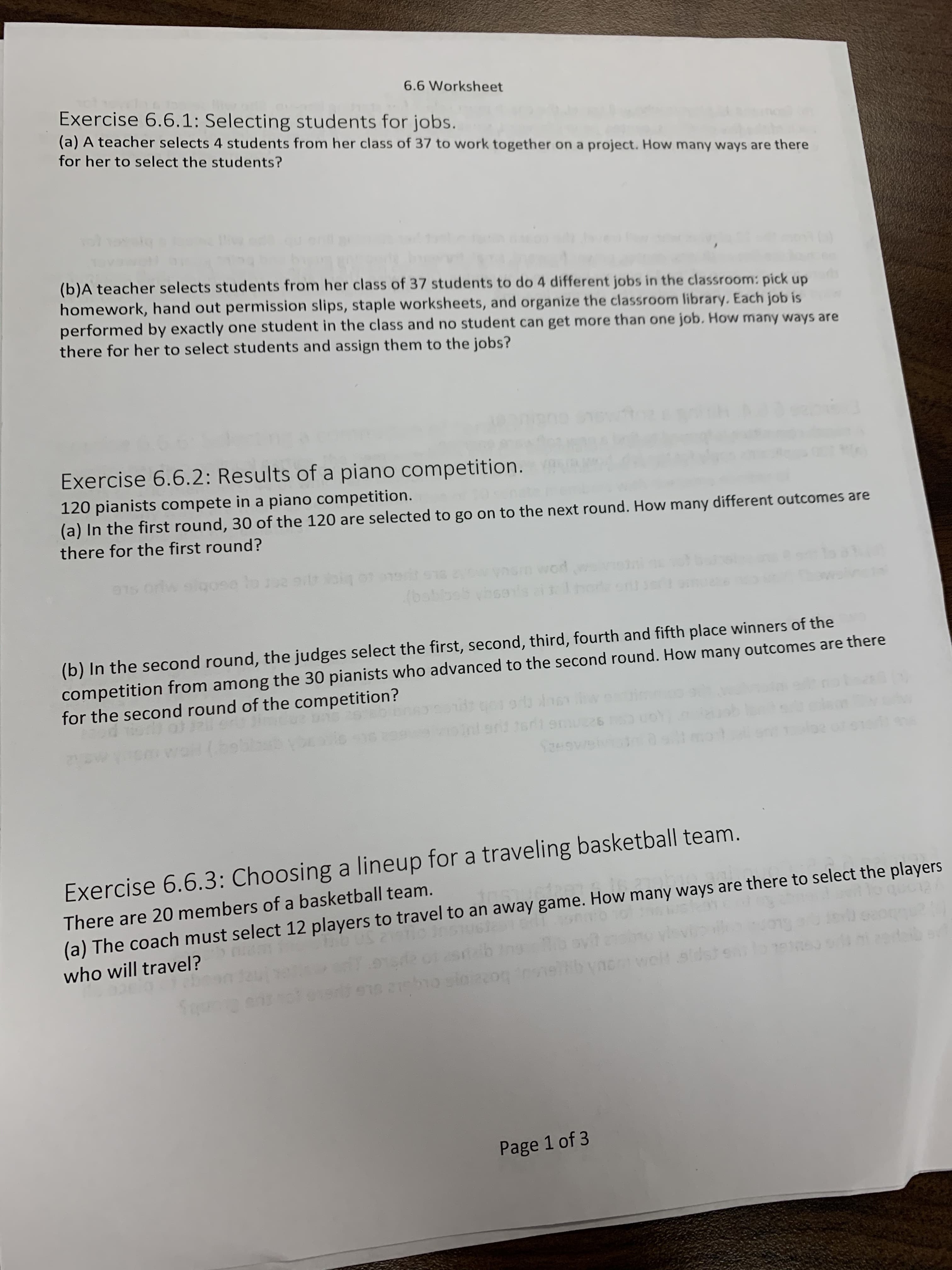 6.6 Worksheet
Exercise 6.6.1: Selecting students for jobs.
(a) A teacher selects 4 students from her class of 37 to work together on a project. How many ways are there
for her to select the students?
(b)A teacher selects students from her class of 37 students to do 4 different jobs in the classroom: pick up
homework, hand out permission slips, staple worksheets, and organize the classroom library. Each job is
performed by exactly one student in the class and no student can get more than one job. How many ways are
there for her to select students and assign them to the jobs?
Exercise 6.6.2: Results of a piano competition.
120 pianists compete in a piano competition.
(a) In the first round, 30 of the 120 are selected to go on to the next round. How many different outcomes are
there for the first round?
word
Owynom
(b) In the second round, the judges select the first, second, third, fourth and fifth place winners of the
competition from among the 30 pianists who advanced to the second round. How many outcomes are there
for the second round of the competition?
26
GAGH2
Exercise 6.6.3: Choosing a lineup for a traveling basketball team.
There are 20 members of a basketball team.
(a) The coach must select 12 players to travel to an away game. How many ways are there to select the players
who will travel?
Page 1 of 3
