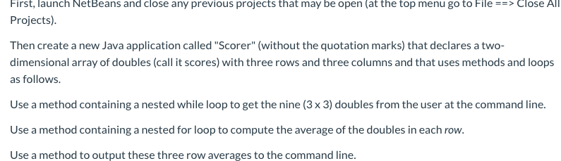 First, launch NetBeans and close any previous projects that may be open (at the top menu go to File ==> Close All
Projects)
Then create a new Java application called "Scorer" (without the quotation marks) that declares a two-
dimensional array of doubles (call it scores) with three rows and three columns and that uses methods and loops
as follows.
Use a method containing a nested while loop to get the nine (3 x 3) doubles from the user at the command line.
Use a method containing a nested for loop to compute the average of the doubles in each row.
Use a method to output these three row averages to the command line.
