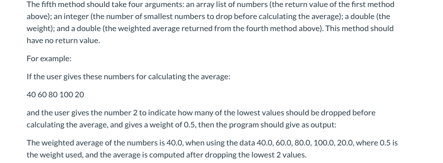 The fifth method should take four arguments: an array list of numbers (the return value of the first method
above); an integer (the number of smallest numbers to drop before calculating the average); a double (the
weight); and a double (the weighted average returned from the fourth method above). This method should
have no return value.
For example:
If the user gives these numbers for calculating the average:
40 60 80 100 20
and the user gives the number 2 to indicate how many of the lowest values should be dropped before
calculating the average, and gives a weight of 0.5, then the program should give as output:
The weighted average of the numbers is 40.0, when using the data 40.0, 60.0, 80.0, 100.0, 20.0, where 0.5 is
the weight used, and the average is computed after dropping the lowest 2 values.
