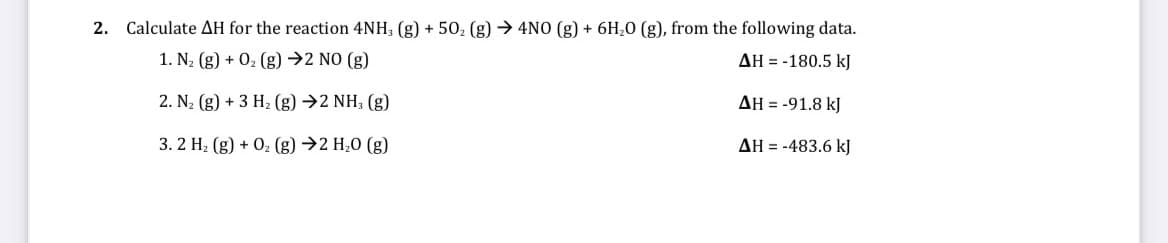 2. Calculate AH for the reaction 4NH, (g) + 50, (g) → 4NO (g) + 6H,0 (g), from the following data.
1. N2 (g) + 02 (g) →2 NO (g)
AH = -180.5 kJ
2. N2 (g) + 3 H2 (g) →2 NH; (g)
AH = -91.8 kJ
3. 2 H2 (g) + 02 (g) →2 H,0 (g)
AH = -483.6 kJ
