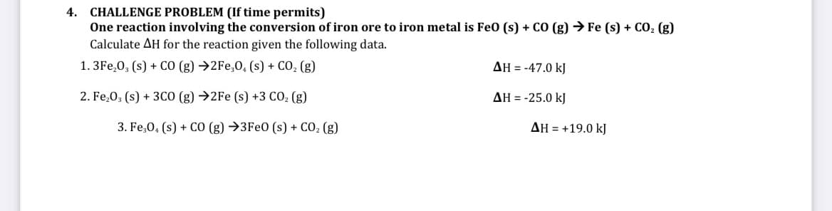 CHALLENGE PROBLEM (If time permits)
One reaction involving the conversion of iron ore to iron metal is Fe0 (s) + CO (g) → Fe (s) + CO, (g)
Calculate AH for the reaction given the following data.
4.
1. 3Fe,0, (s) + CO (g) →2Fe,0, (s) + CO, (g)
AH = -47.0 kJ
2. Fe,0; (s) + 3CO (g) →2F (s) +3 CO, (g)
AH = -25.0 kJ
3. Fe,0, (s) + CO (g) →3FE0 (s) + CO, (g)
AH = +19.0 kJ
