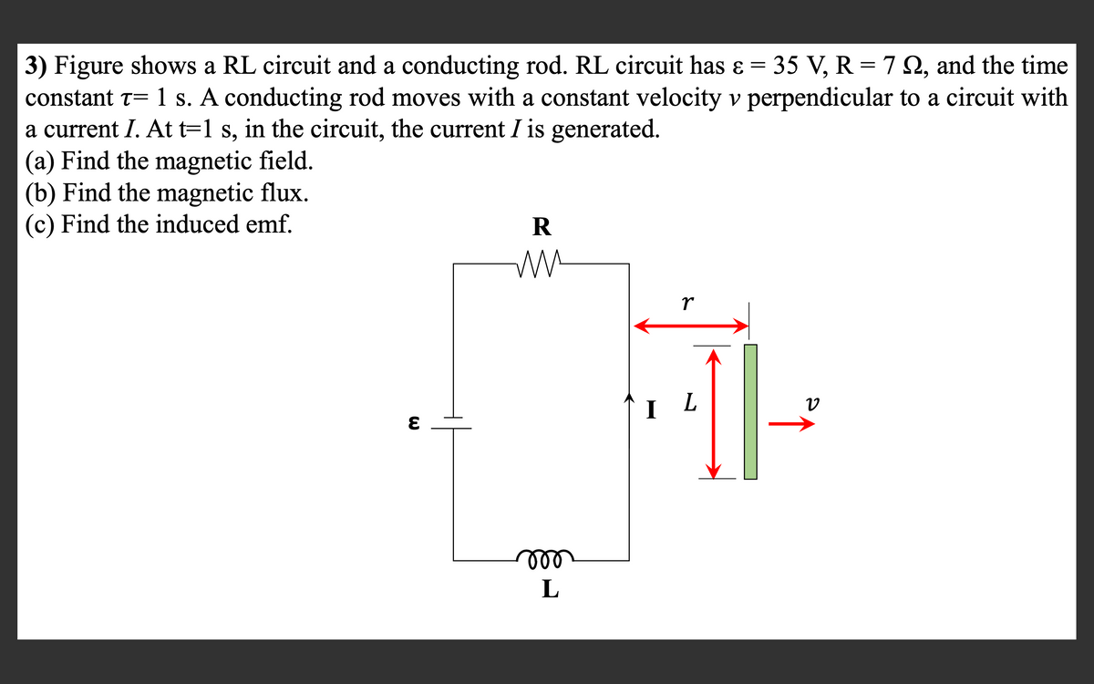 3) Figure shows a RL circuit and a conducting rod. RL circuit has ɛ = 35 V, R = 7 2, and the time
constant t= 1 s. A conducting rod moves with a constant velocity v perpendicular to a circuit with
a current I. At t=1 s, in the circuit, the current I is generated.
(a) Find the magnetic field.
(b) Find the magnetic flux.
(c) Find the induced emf.
R
r
I L
ll
L
