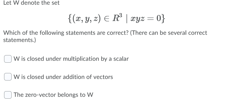 Let W denote the set
{(x, y, z) E R° | xyz = 0}
Which of the following statements are correct? (There can be several correct
statements.)
W is closed under multiplication by a scalar
|W is closed under addition of vectors
) The zero-vector belongs to W

