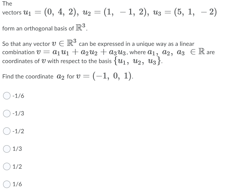 The
vectors U1
- (0, 4, 2), из — (1, — 1, 2), из —
(5, 1, – 2)
form an orthogonal basis of R°.
So that any vector v E R° can be expressed in a unique way as a linear
combination V = a1U1 + A2U2 + az U3, where a1, a2, a3 E R are
coordinates of U with respect to the basis {u1, U2, Uz }.
(-1, 0, 1).
Find the coordinate a2 for V
