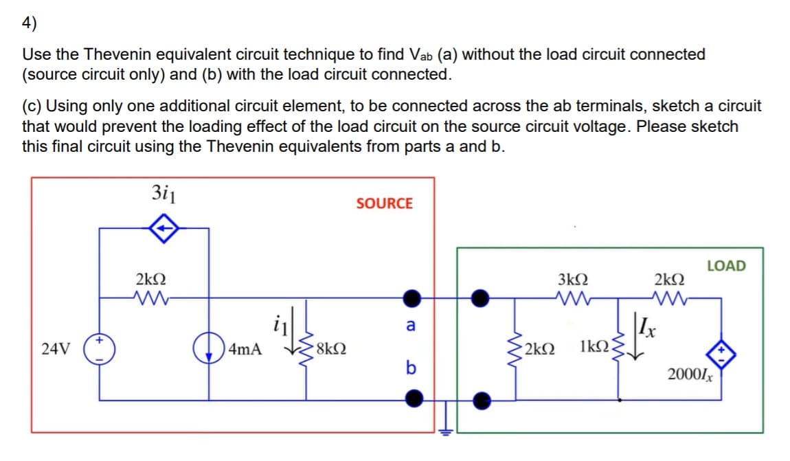 4)
Use the Thevenin equivalent circuit technique to find Vab (a) without the load circuit connected
(source circuit only) and (b) with the load circuit connected.
(c) Using only one additional circuit element, to be connected across the ab terminals, sketch a circuit
that would prevent the loading effect of the load circuit on the source circuit voltage. Please sketch
this final circuit using the Thevenin equivalents from parts a and b.
3i1
SOURCE
LOAD
2kN
3kN
2kN
a
24V
4mA
8kQ
2k2
1kQ
b
2000lx
