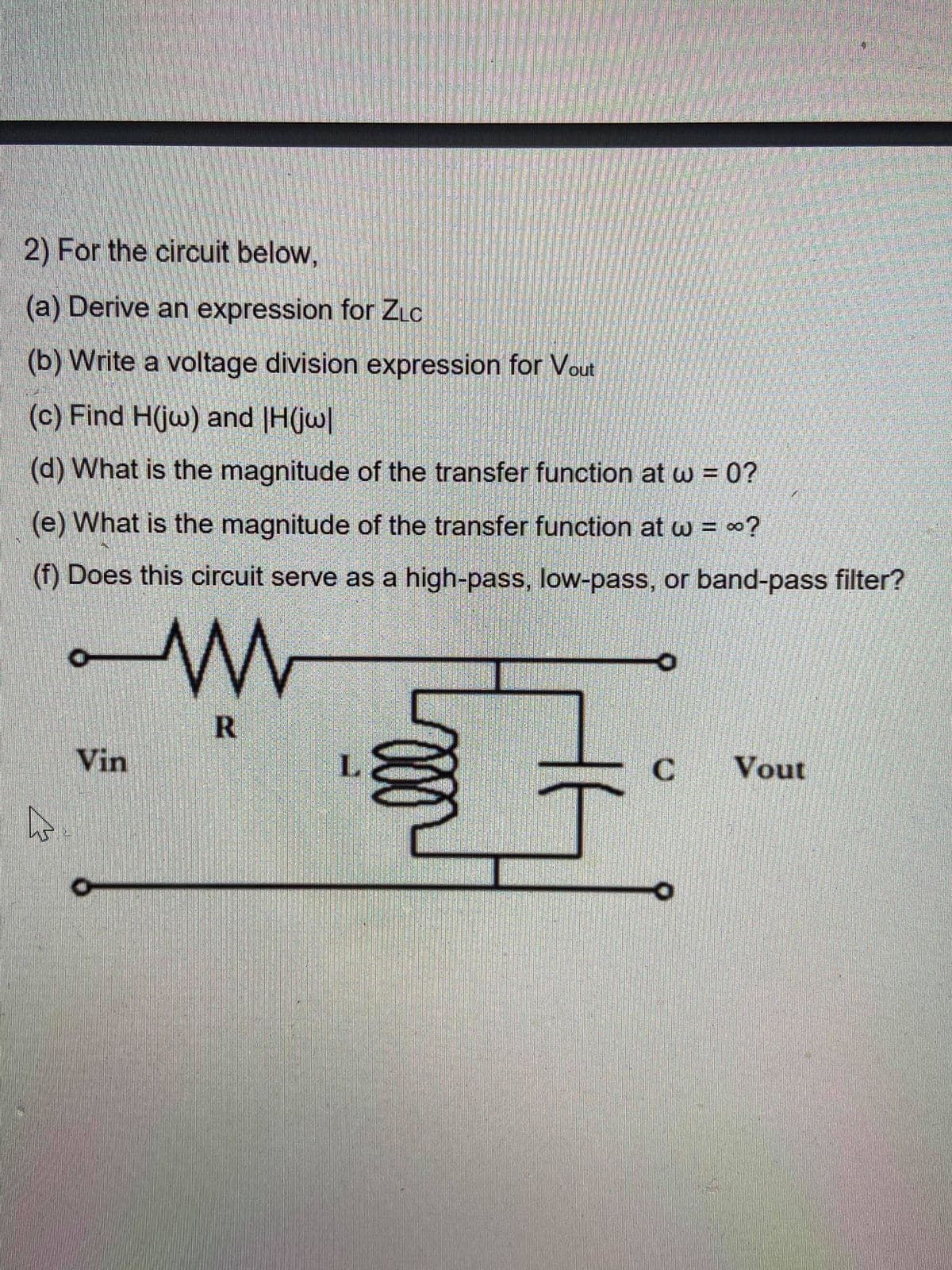 2) For the circuit below,
(a) Derive an expression for ZLC
(b) Write a voltage division expression for Vout
(c) Find H(jw) and |H(jw|
(d) What is the magnitude of the transfer function at w = 0?
(e) What is the magnitude of the transfer function at w = ∞?
(f) Does this circuit serve as a high-pass, low-pass, or band-pass filter?
Vin
L.
Vout
