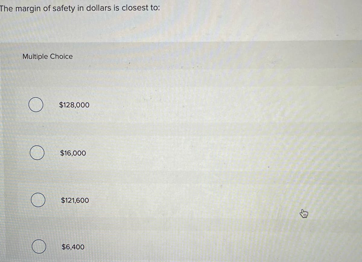 The margin of safety in dollars is closest to:
Multiple Choice
$128,000
$16,000
$121,600
$6,400
