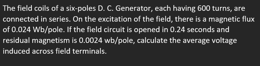 The field coils of a six-poles D. C. Generator, each having 600 turns, are
connected in series. On the excitation of the field, there is a magnetic flux
of 0.024 Wb/pole. If the field circuit is opened in 0.24 seconds and
residual magnetism is 0.0024 wb/pole, calculate the average voltage
induced across field terminals.