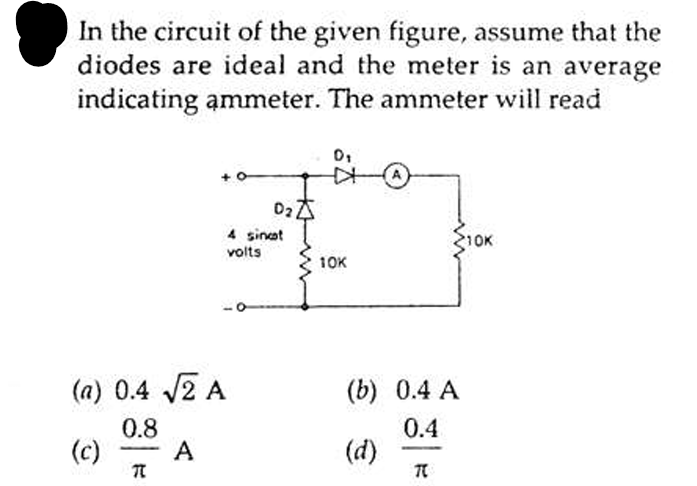 In the circuit of the given figure, assume that the
diodes are ideal and the meter is an average
indicating ammeter. The ammeter will read
(a) 0.4 √2 A
0.8
(c)
7
A
02 Z
4 sincot
volts
0₁
10K
(b) 0.4 A
0.4
(d)
TC
10K