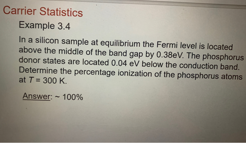 Carrier Statistics
Example 3.4
In a silicon sample at equilibrium the Fermi level is located
above the middle of the band gap by 0.38eV. The phosphorus
donor states are located 0.04 eV below the conduction band.
Determine the percentage ionization of the phosphorus atoms
at T = 300 K.
Answer:
100%