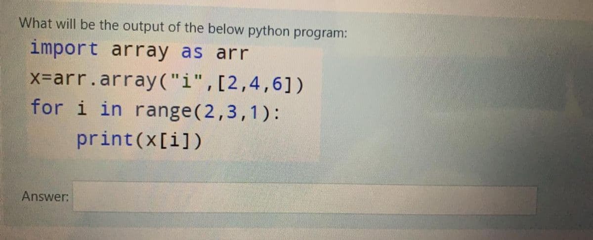 What will be the output of the below python program:
import array as arr
X-arr.array("i",[2,4,6])
for i in range(2,3,1):
print(x[i])
Answer:
