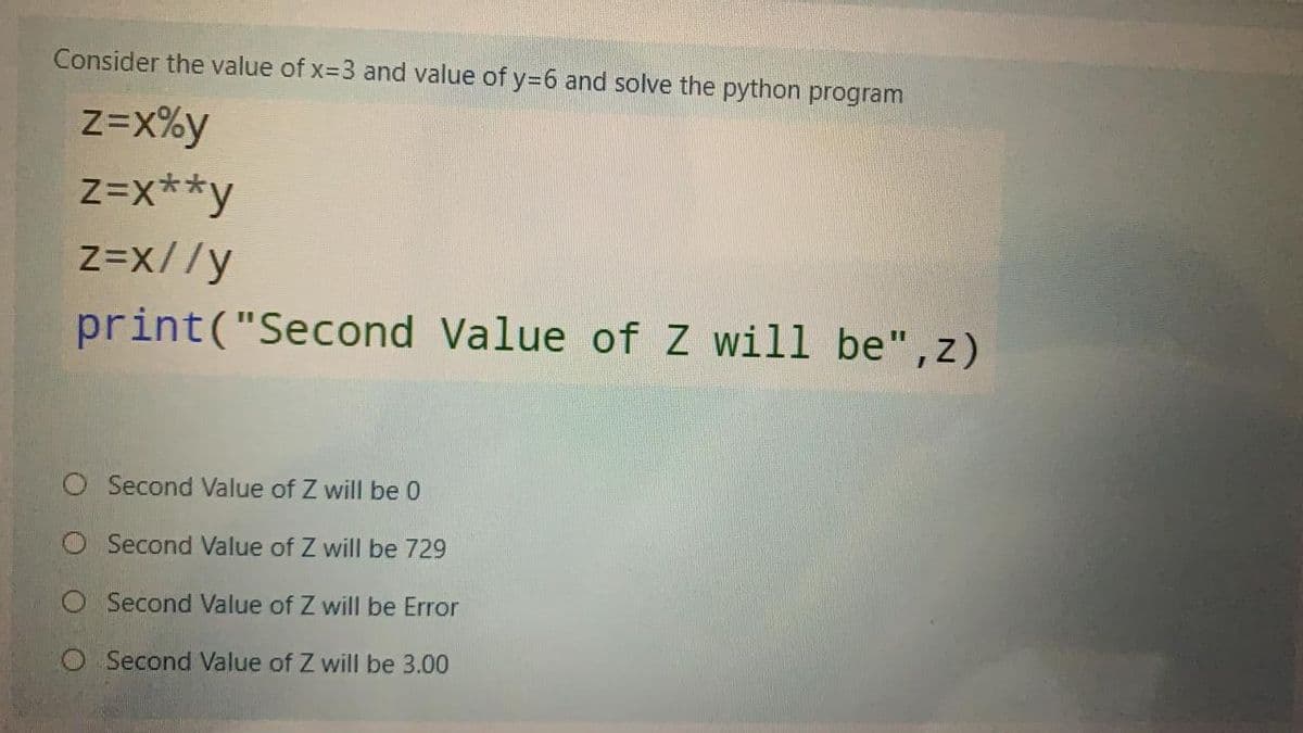 Consider the value of x=3 and value of y=6 and solve the python program
Z=x%y
Z=x**y
Z=x//y
print("Second Value of Z will be", z)
Second Value of Z will be 0
O Second Value of Z will be 729
O Second Value of Z will be Error
O Second Value of Z will be 3.00
