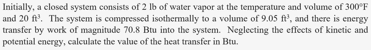 Initially, a closed system consists of 2 lb of water vapor at the temperature and volume of 300°F
and 20 ft³. The system is compressed isothermally to a volume of 9.05 ft³, and there is energy
transfer by work of magnitude 70.8 Btu into the system. Neglecting the effects of kinetic and
potential energy, calculate the value of the heat transfer in Btu.

