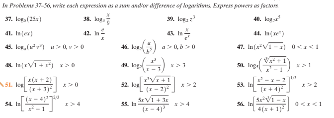 In Problems 37–56, write each expression as a sum and/or difference of logarithms. Express powers as factors.
37. logs(25x)
38. logs
39. log2 z
40. log7x*
41. In(ex)
42. In
43. In
44. In (xe")
45. log, (u?v) u> 0, v > 0
46. log:
a >0, b >0
b2
47. In(x²V1 - x) 0<x<1
VF +1°
x² - 1
² -x - 27/3
(x + 4)2
[ 5x²V1 – x
48. In (xV1 + x) x>0
49. logz
50. logs
x>3
x>1
[x(x + 2)
- (x + 3)²
(x – 4)2²72/3
Vx + 1
(x – 2)2
51.
log
x >0
52. log
53. In
x> 2
x>2
5xV1 + 3x
54. In
x>4
55. In
x>4
56. In
0 <x<1
(x – 4)3
4(x + 1)?
1
