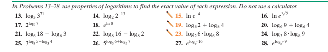 In Problems 13-28, use properties of logarithms to find the exact value of each expression. Do not use a calculator.
13. log, 371
17. 2kos27
14. log, 2-13
15. In e
18. eln s
22. log, 16 - logs 2
26. 5log, 6+log, 7
16. In e V
20. log, 9 + log6 4
24. log, 8· logs 9
19. logs 2 + logs 4
21. log, 18 - log, 3
25. 3log, 5-log, 4
23. log, 6· log, 8
27. eloga 16
28. elog9

