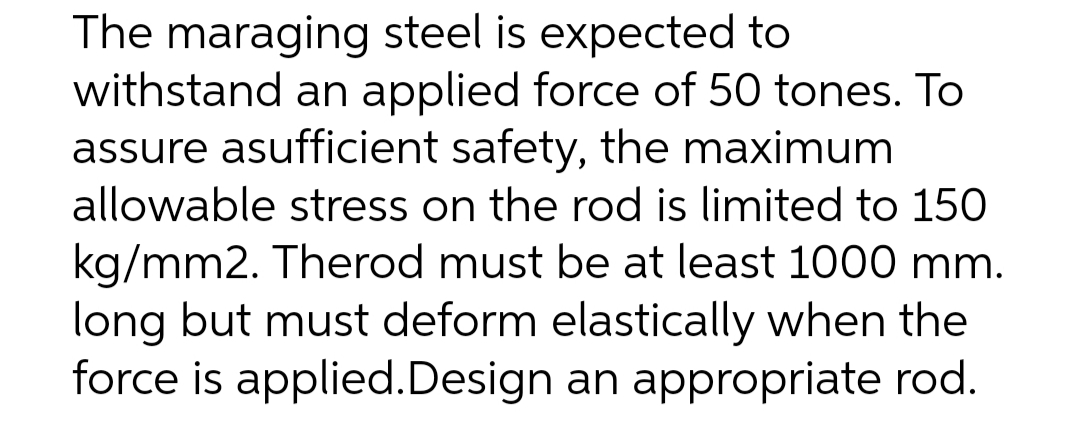 The maraging steel is expected to
withstand an applied force of 50 tones. To
assure asufficient safety, the maximum
allowable stress on the rod is limited to 150
kg/mm2. Therod must be at least 1000 mm.
long but must deform elastically when the
force is applied.Design an appropriate rod.
