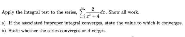 2
- dr. Show all work.
+4
Apply the integral test to the series,
a) If the associated improper integral converges, state the value to which it converges.
b) State whether the series converges or diverges.
