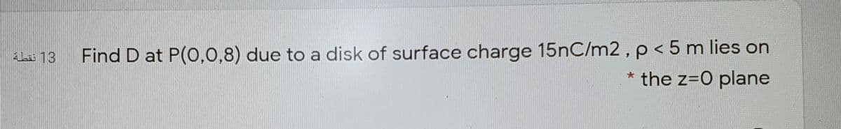 Find D at P(0,0,8) due to a disk of surface charge 15nC/m2, p < 5 m lies on
* the z=0 plane
ALa 13
