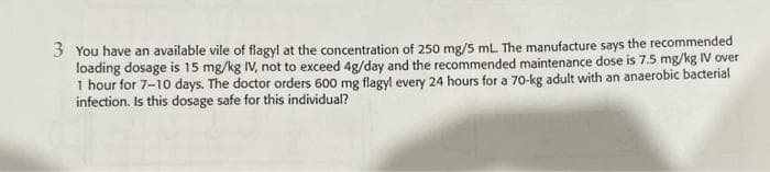 3 You have an available vile of flagyl at the concentration of 250 mg/5 mL. The manufacture says the recommended
loading dosage is 15 mg/kg IV, not to exceed 4g/day and the recommended maintenance dose is 7.5 mg/kg IV over
1 hour for 7-10 days. The doctor orders 600 mg flagyl every 24 hours for a 70-kg adult with an anaerobic bacterial
infection. Is this dosage safe for this individual?