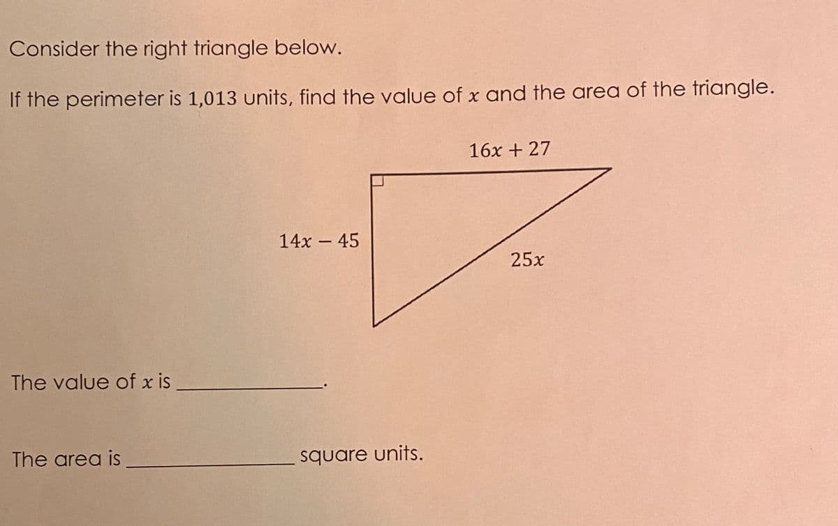 Consider the right triangle below.
If the perimeter is 1,013 units, find the value of x and the area of the triangle.
16x + 27
14x 45
25x
The value of x is
The area is
square units.
