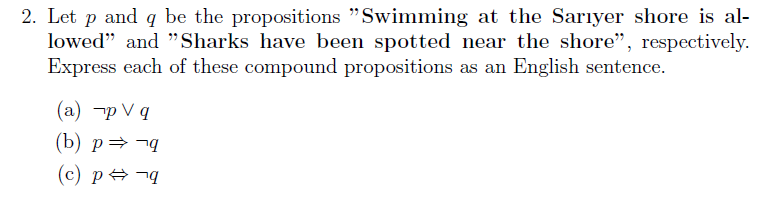 2. Let p and q be the propositions "Swimming at the Sarıyer shore is al-
lowed" and "Sharks have been spotted near the shore", respectively.
Express each of these compound propositions as an English sentence.
(а) -рVq
(b) p=¬q
(c) p ¬q
