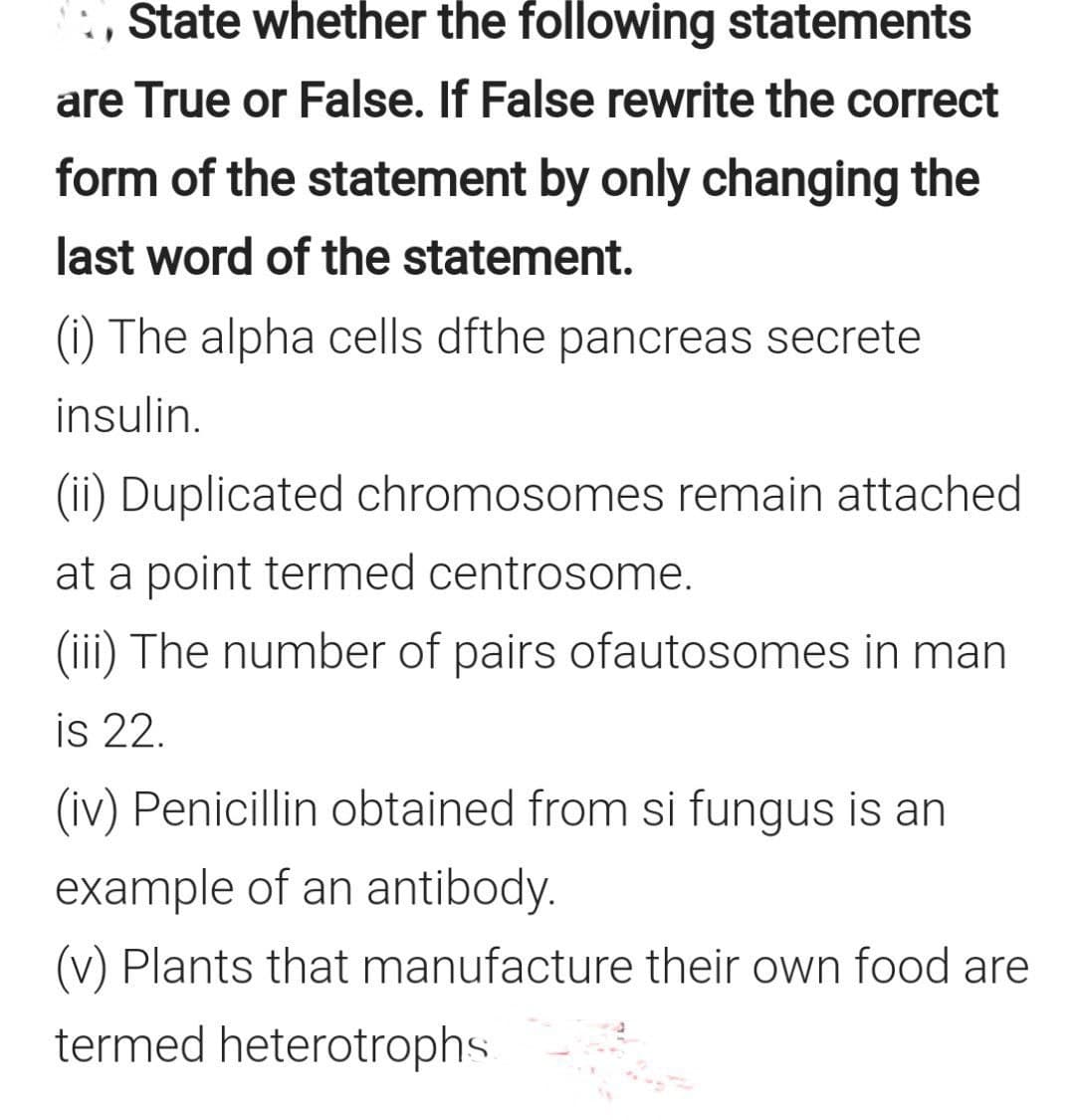:, State whether the following statements
are True or False. If False rewrite the correct
form of the statement by only changing the
last word of the statement.
(i) The alpha cells dfthe pancreas secrete
insulin.
(ii) Duplicated chromosomes remain attached
at a point termed centrosome.
(iii) The number of pairs ofautosomes in man
is 22.
(iv) Penicillin obtained from si fungus is an
example of an antibody.
(v) Plants that manufacture their own food are
termed heterotrophs
