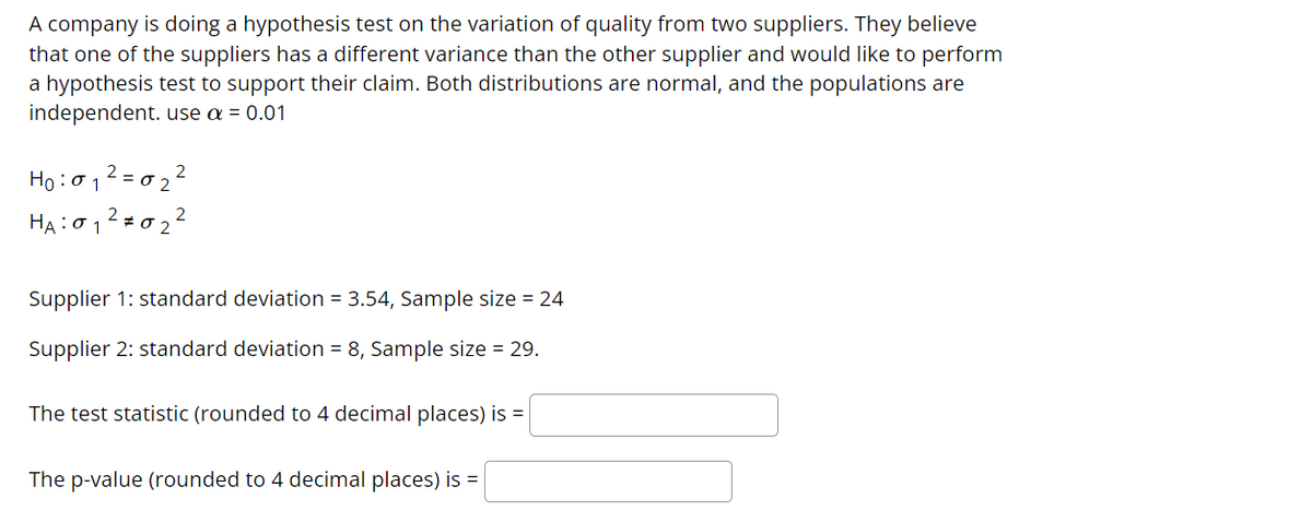 A company is doing a hypothesis test on the variation of quality from two suppliers. They believe
that one of the suppliers has a different variance than the other supplier and would like to perform
a hypothesis test to support their claim. Both distributions are normal, and the populations are
independent. use a = 0.01
Họ:012 = 0 2 2
HA:012=0 22
Supplier 1: standard deviation = 3.54, Sample size = 24
Supplier 2: standard deviation = 8, Sample size = 29.
The test statistic (rounded to 4 decimal places) is =
The p-value (rounded to 4 decimal places) is =
