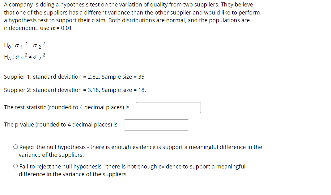 A company is doing a hypothesis test on the variation of quality from two suppliers. They believe
that one of the suppliers has a different variance than the other supplier and would like to perform
a hypothesis test to support their claim. Both distributions are normal, and the populations are
independent. use a = 0.01
Ho :012 = 0 2 ²
HA:012 =0 2 2
Supplier 1: standard deviation = 2.82, Sample size = 35
Supplier 2: standard deviation = 3.18, Sample size = 18.
The test statistic (rounded to 4 decimal places) is =
The p-value (rounded to 4 decimal places) is =
O Reject the null hypothesis - there is enough evidence is support a meaningful difference in the
variance of the suppliers.
O Fail to reject the null hypothesis - there is not enough evidence to support a meaningful
difference in the variance of the suppliers.

