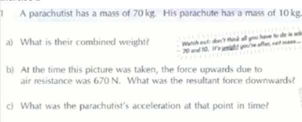 A parachutist has a mass of 70 kg. His parachute has a mass of 10 kg.
Watch out: don't think all you have to de ie adk
70 and 10. Wayht you're afler, net maes.
a) What is their combined weight?
b) At the time this picture was taken, the force upwards due to
air resistance was 670 N. What was the resultant force downwards?
) What was the parachutist's acceleration at that point in time?

