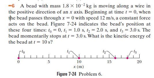 *6 A bead with mass 1.8 X 10-2 kg is moving along a wire in
the positive direction of an x axis. Beginning at time t = 0, when
the bead passes through x = 0 with speed 12 m/s, a constant force
acts on the bead. Figure 7-24 indicates the bead's position at
these four times: t, = 0, t = 1.0 s, t, = 2.0 s, and t3 = 3.0 s. The
bead momentarily stops at t = 3.0 s. What is the kinetic energy of
the bead at t = 10 s?
10
15
20
х (m)
Figure 7-24 Problem 6.

