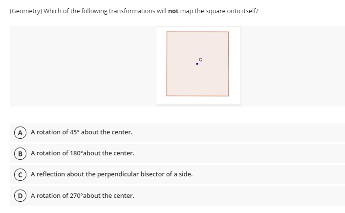 (Geometry) Which of the following transformations will not map the square onto itself?
A A rotation of 45° about the center.
B A rotation of 180°about the center.
A reflection about the perpendicular bisector of a side.
D A rotation of 270°about the center.
