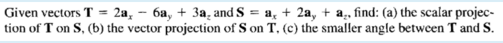 Given vectors T = 2a, - 6a, + 3a, and S = a, + 2a, + a, find: (a) the scalar projec-
tion of T on S, (b) the vector projection of S on T, (c) the smaller angle between T and S.
