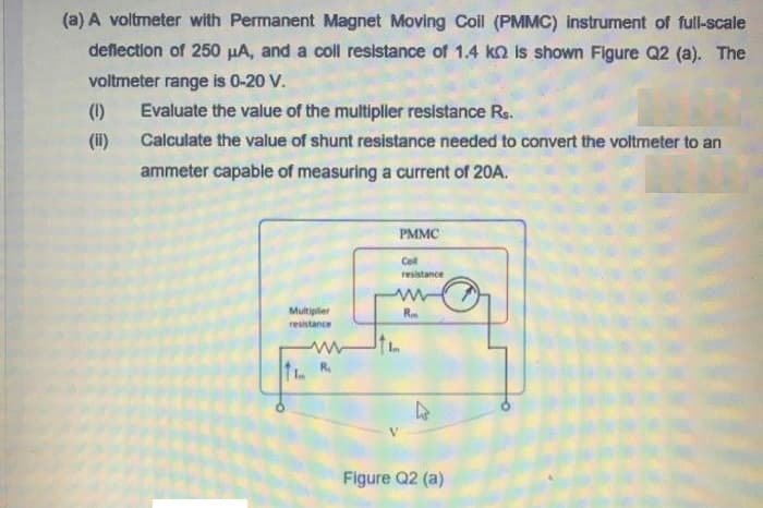 (a) A voltmeter with Permanent Magnet Moving Coil (PMMC) instrument of full-scale
deflection of 250 µA, and a coll resistance of 1.4 ko is shown Figure Q2 (a). The
voltmeter range is 0-20 V.
(1)
Evaluate the value of the multipller resistance Re.
(i)
Calculate the value of shunt resistance needed to convert the voltmeter to an
ammeter capable of measuring a current of 20A.
PMMC
Col
resistance
Multiplier
R
resistance
R.
Figure Q2 (a)
