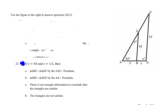 Use the figure to the right to answer questions 20-21.
15
the
10
angle. re
-an
42
3 Bz
Ify = 43 and z = 1.5, then
21.
a. AABC-AADE by the SAS- Postulate.
b. AABC-AADE by the AA~ Postulate.
a. There is not enough information to conclude that
the triangles are similar.
b. The triangles are not similar.

