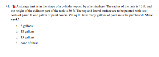 41. (A storage tank is in the shape of a cylinder topped by a hemisphere. The radius of the tank is 10 ft. and
the height of the cylinder part of the tank is 30 ft. The top and lateral surface are to be painted with two
coats of paint. If one gallon of paint covers 350 sq ft., how many gallons of paint must be purchascd? Show
work!
a. 8 gallons
b. 18 gallons
c. 15 gallons
d. none of these
