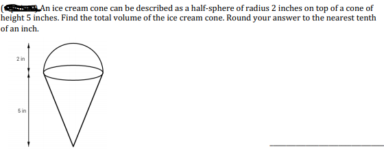 An ice cream cone can be described as a half-sphere of radius 2 inches on top of a cone of
eight 5 inches. Find the total volume of the ice cream cone. Round your answer to the nearest tenth
f an inch.
2 in
5in
