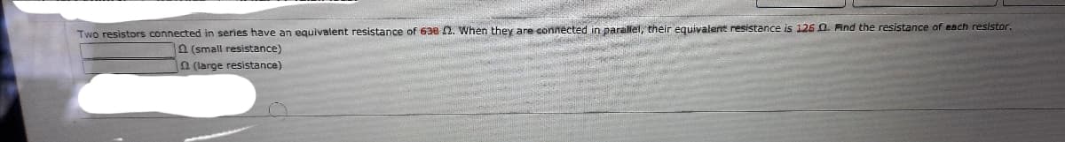 Two resistors connected in series have an equivalent resistance of 638 2. When they are connected in parallel, their equivalent resistance is 126 0. Find the resistance of each resistor.
n (small resistance)
n (large resistance)
