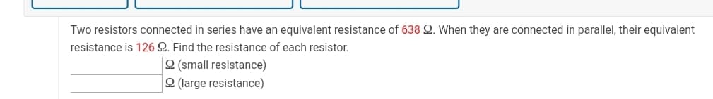 Two resistors connected in series have an equivalent resistance of 638 2. When they are connected in parallel, their equivalent
resistance is 126 Q. Find the resistance of each resistor.
2 (small resistance)
2 (large resistance)

