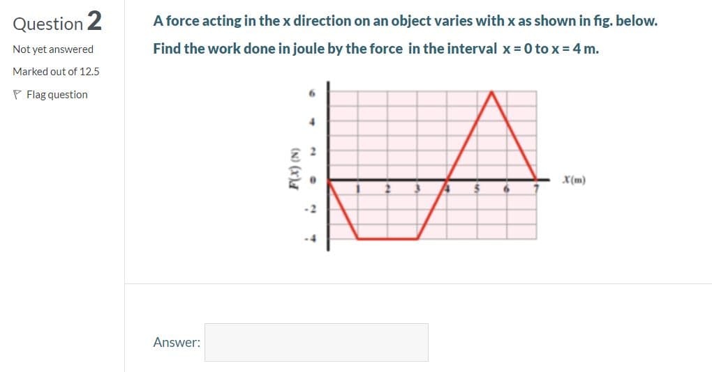 Question 2
A force acting in the x direction on an object varies with x as shown in fig. below.
Not yet answered
Find the work done in joule by the force in the interval x = 0 to x = 4 m.
Marked out of 12.5
P Flag question
4.
X(m)
Answer:
(N) (x)A
