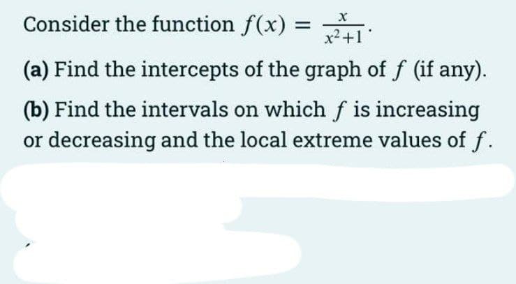 Consider the function f(x) =
x2+1
(a) Find the intercepts of the graph of f (if any).
(b) Find the intervals on which f is increasing
or decreasing and the local extreme values of f.
