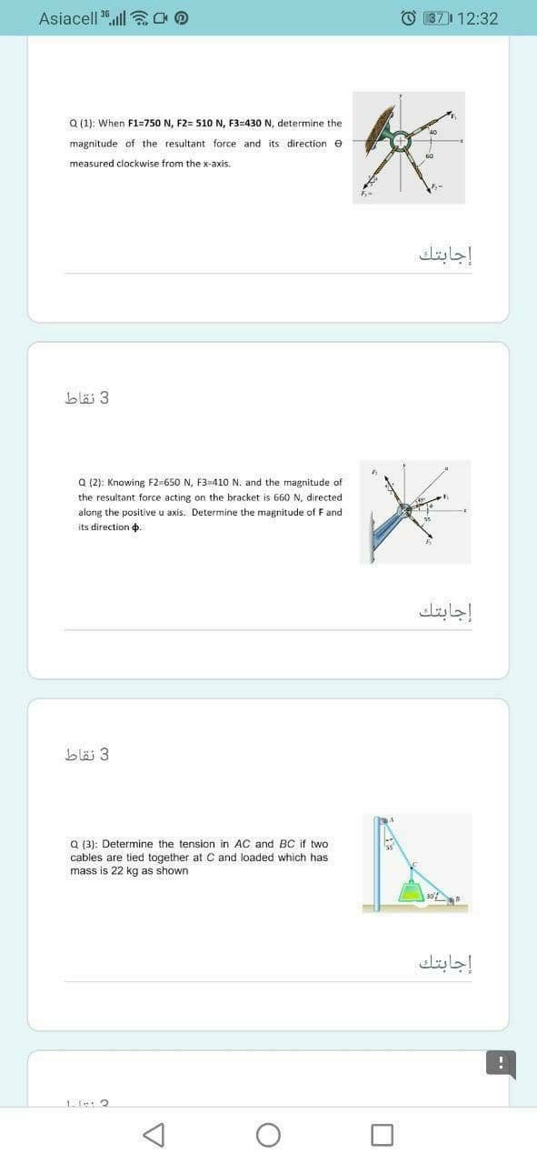 Asiacell 3.ll aOD
O 371 12:32
Q (1): When F1=750 N, F2= 51O N, F3=430 N, determine the
magnitude of the resultant force and its direction e
measured clockwise from the x-axis.
إجابتك.
blä 3
a (2): Knowing F2-650 N, F3-410 N. and the magnitude of
the resultant force acting on the bracket is 660N, directed
along the positive u axis. Determine the magnitude of F and
its direction o.
إجابتك
bläj 3
Q (3): Determine the tension in AC and BC if two
cables are tied together at C and loaded which has
mass is 22 kg as shown
إجابتك
1-le: 2
