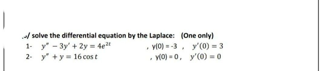 / solve the differential equation by the Laplace: (One only)
1- y" – 3y' + 2y = 4e2t
y" + y = 16 cos t
y(0) = -3 , y'(0) = 3
y(0) = 0, y'(0) = 0
2-
