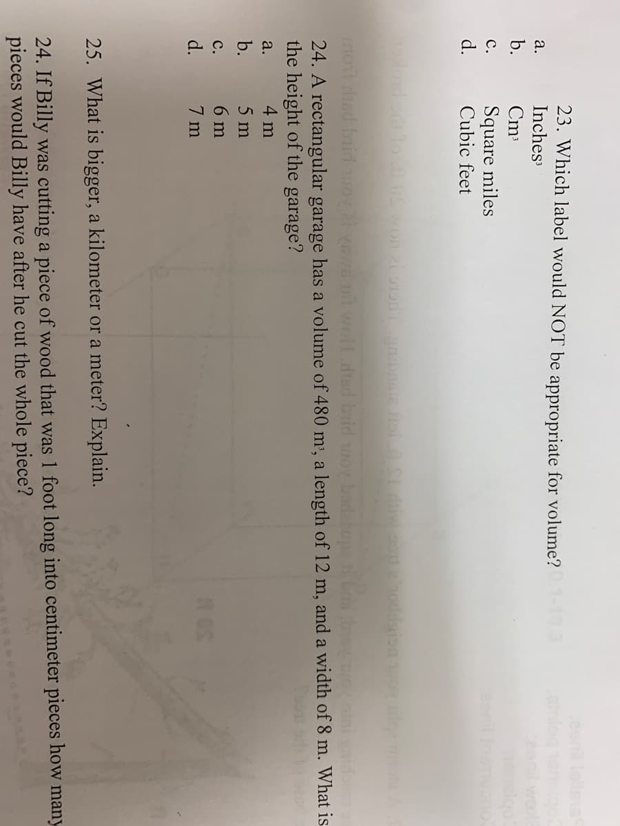 23. Which label would NOT be appropriate for volume? 0.1-10.3
Inches³
a.
b.
Cm³
C.
Square miles
d.
Cubic feet
upplord edt to .11 OS won zi stor gribaste fol.A SI diw ou a roddgion woyilga moA A S
most red buid woy ai vews 1st woll died brid woy borlacupe is best mot ini gaidocom
24. A rectangular garage has a volume of 480 m³, a length of 12 m, and a width of 8 m. What is
the height of the garage?
a.
4 m
b.
5 m
C.
6 m
Os
d.
7 m
25. What is bigger, a kilometer or a meter? Explain.
24. If Billy was cutting a piece of wood that was 1 foot long into centimeter pieces how many
pieces would Billy have after he cut the whole piece?