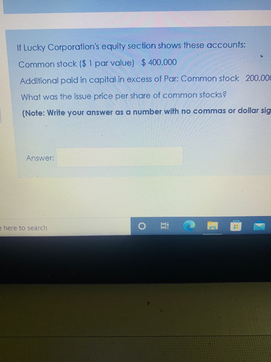 If Lucky Corporation's equity section shows these accounts:
Common stock ($ 1 par value) $400,000
Additional paid in capital in excess of Par: Common stock 200,000
What was the issue price per share of common stocks?
(Note: Write your answer as a number with no commas or dollar sig
Answer:
耳
e here to search
