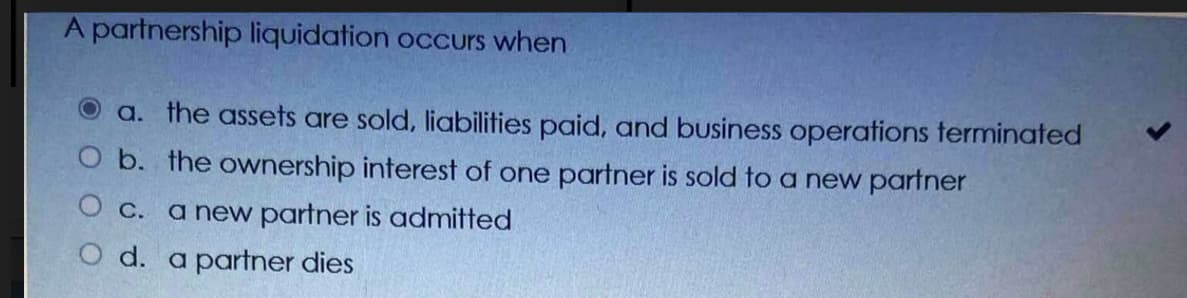 A partnership liquidation occurs when
O a. the assets are sold, liabilities paid, and business operations terminated
O b. the ownership interest of one partner is sold to a new partner
O c. a new partner is admitted
O d. a partner dies
