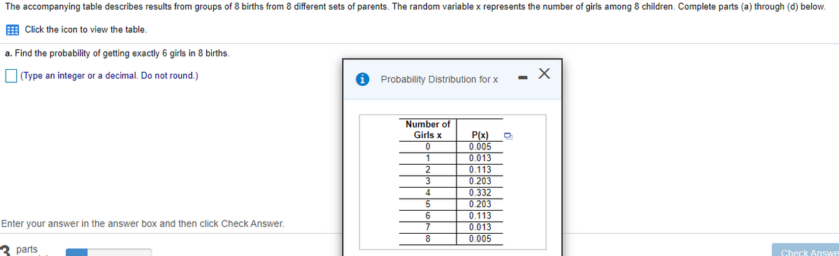 The accompanying table describes results from groups of 8 births from 8 different sets of parents. The random variable x represents the number of girls among 8 children. Complete parts (a) through (d) below.
E Click the icon to view the table.
a. Find the probability of getting exactly 6 girls in 8 births.
|(Type an integer or a decimal. Do not round.)
Probability Distribution for x
Number of
Girls x
P(x)
0.005
0.013
0.113
0.203
0.332
0.203
1
2.
3
4
6
0.113
Enter your answer in the answer box and then click Check Answer.
7
0.013
0.005
8
3 parts
Check AnsSwe
