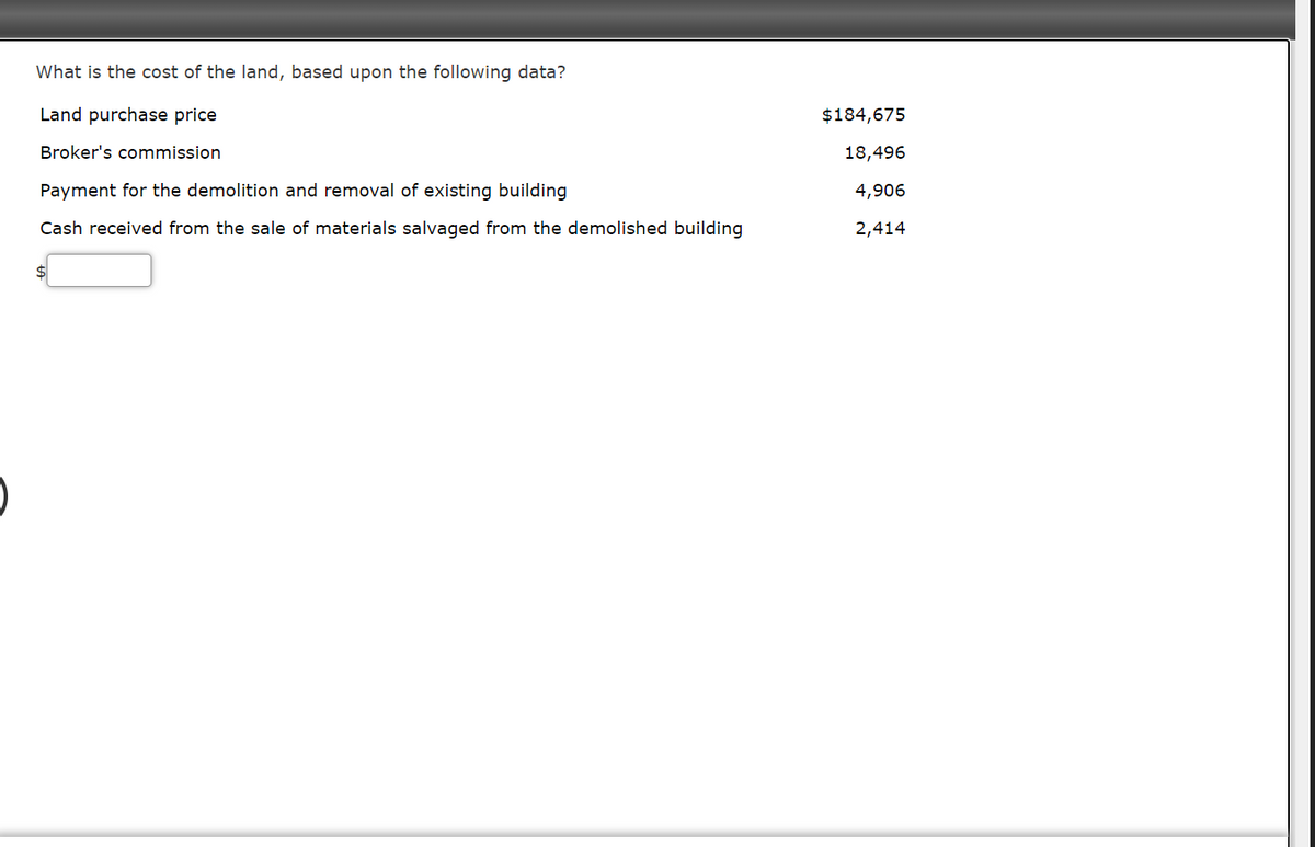 What is the cost of the land, based upon the following data?
Land purchase price
$184,675
Broker's commission
18,496
Payment for the demolition and removal of existing building
4,906
Cash received from the sale of materials salvaged from the demolished building
2,414
$
