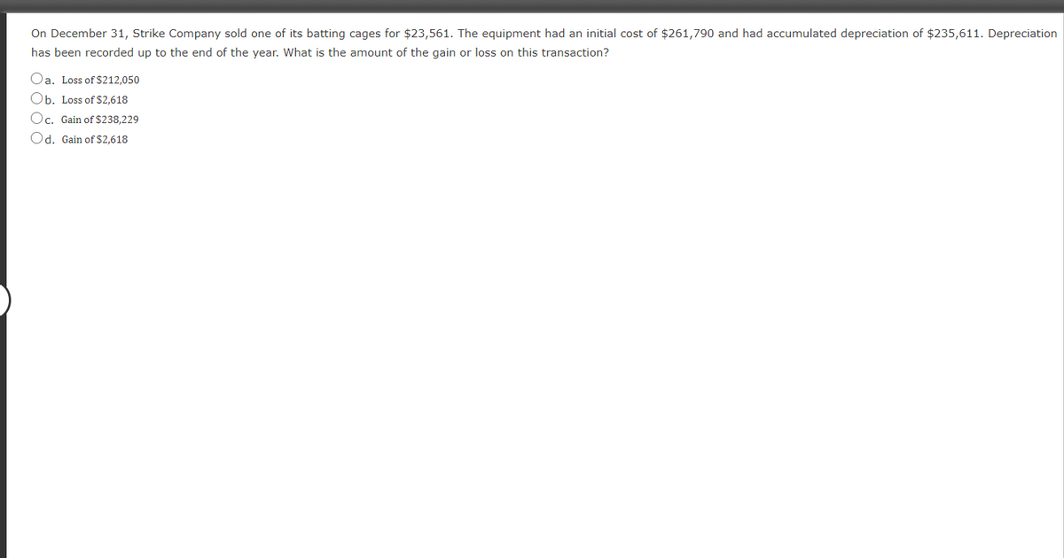 On December 31, Strike Company sold one of its batting cages for $23,561. The equipment had an initial cost of $261,790 and had accumulated depreciation of $235,611. Depreciation
has been recorded up to the end of the year. What is the amount of the gain or loss on this transaction?
Oa. Loss of $212,050
Ob. Loss of $2,618
Oc. Gain of $238,229
Od. Gain of $2,618
